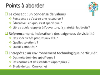 Points à aborder
Le concept : un condensé de valeurs
 Ressource : qu’est-ce une ressource ?
 Éducative : en quoi c’est spécifique ?
 Libre : quels rapports à l’ouverture, la gratuité, les droits?
Référencement, indexation : des exigences de visibilité
 Des spécificités propres aux REL ?
 Quelles solutions ?
 Quelles affinités ?
Entrepôts : un environnement technologique particulier
 Des métadonnées spécifiques ?
 Des normes et des standards appropriés ?
 Étude de cas : Omeka.net
 