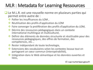 MLR : Metadata for Learning Ressources
 Le M.L.R. est une nouvelle norme en plusieurs parties qui
permet entre-autre de :
 Pallier les insuffisances du LOM ,
 Réutilisation des profils d'application du LOM
 Faire converger la prolifération des profils d’application du LOM,
 Décrire des ressources pédagogiques dans un contexte
international multilingue et multiculturel,
 Définir des éléments de données structurée et réutilisable pour des
ressources pédagogiques, des offres de formation, des
compétences, etc. ,
 Rester indépendant de toute technologie,
 Extensions des vocabulaires selon les contextes locaux tout en
partageant un cœur commun (interopérabilité),
 Intégration dans le Web sémantique et les données ouvertes et
liées,
Cf. sup-numerique.gouv.fr
 