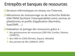 Entrepôts et banques de ressources
Serveurs informatiques en réseau via l'Internet,
Mécanisme de moissonnage ou de recherche fédérée
(OAI-PMH) facilitant l'interopérabilité entre normes et
plateformes et profils d’application (Normétic,
SupLOMfr, …)
Indexation et partage des ressources grâce à :
 des gestionnaires de ressources (ORI-OAI, Eurêka, Paloma,
COMÈTE),
 des CMS et LCMS (Omeka, Dspace, Moodle)
 Des portails de REL (IDNEUF, UNT)
 