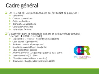 Cadre général
 Les REL (OER) : un sujet d’actualité qui fait l’objet de plusieurs :
 Définitions
 Chartes, conventions
 Outils applications
 Recherches/publications
 Colloques/séminaires
 Formations / Cursus
 S’inscrivent dans la mouvance du libre et de l’ouverture (1990s :
e-decade  2000 : o-decade) :
 Logiciel libre (Freeware) Richard Stallman (1980’)
 Code source (Open source)
 Systèmes ouverts (Open systems)
 Standards ouverts (Open standards)
 Libre accès (Open access)
 Archives ouvertes (OAI) [Ginsparg 1991 / BOAI 2002]
 Licence ouverte (CC : 2001)
 Éducation ouverte (Open education)
 Ressources éducatives Libres (Unesco, 2002)
 