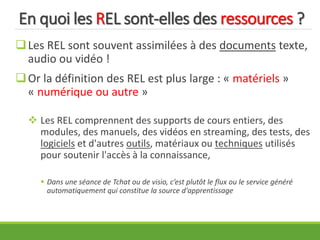 En quoi les REL sont-elles des ressources ?
Les REL sont souvent assimilées à des documents texte,
audio ou vidéo !
Or la définition des REL est plus large : « matériels »
« numérique ou autre »
 Les REL comprennent des supports de cours entiers, des
modules, des manuels, des vidéos en streaming, des tests, des
logiciels et d'autres outils, matériaux ou techniques utilisés
pour soutenir l'accès à la connaissance,
 Dans une séance de Tchat ou de visio, c’est plutôt le flux ou le service généré
automatiquement qui constitue la source d'apprentissage
 