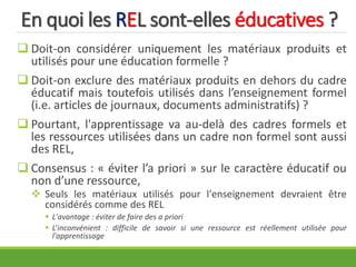 En quoi les REL sont-elles éducatives ?
 Doit-on considérer uniquement les matériaux produits et
utilisés pour une éducation formelle ?
 Doit-on exclure des matériaux produits en dehors du cadre
éducatif mais toutefois utilisés dans l’enseignement formel
(i.e. articles de journaux, documents administratifs) ?
 Pourtant, l'apprentissage va au-delà des cadres formels et
les ressources utilisées dans un cadre non formel sont aussi
des REL,
 Consensus : « éviter l’a priori » sur le caractère éducatif ou
non d’une ressource,
 Seuls les matériaux utilisés pour l'enseignement devraient être
considérés comme des REL
 L'avantage : éviter de faire des a priori
 L’inconvénient : difficile de savoir si une ressource est réellement utilisée pour
l'apprentissage
 