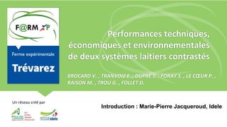 F@RM XP : un réseau créé par
Un réseau créé par
Performances techniques,
économiques et environnementales
de deux systèmes laitiers contrastés
BROCARD V. , TRANVOIZ E. , DUPRE S. , FORAY S. , LE CŒUR P. ,
RAISON M. , TROU G. , FOLLET D.
Introduction : Marie-Pierre Jacqueroud, Idele
 