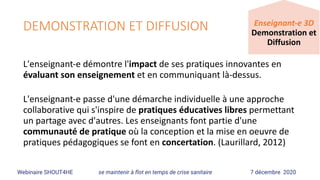 DEMONSTRATION ET DIFFUSION
L'enseignant-e	démontre	l'impact	de	ses	pratiques	innovantes	en	
évaluant	son	enseignement	et	en	communiquant	là-dessus.		
L'enseignant-e	passe	d'une	démarche	individuelle	à	une	approche	
collaborative	qui	s'inspire	de	pratiques	éducatives	libres	permettant	
un	partage	avec	d'autres.	Les	enseignants	font	partie	d'une	
communauté	de	pratique	où	la	conception	et	la	mise	en	oeuvre	de	
pratiques	pédagogiques	se	font	en	concertation.	(Laurillard,	2012)
Webinaire SHOUT4HE se maintenir à flot en temps de crise sanitaire 7 décembre 2020
Enseignant-e	3D	
Demonstration	et	
Diffusion
 