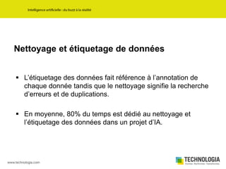 Nettoyage et étiquetage de données
 L’étiquetage des données fait référence à l’annotation de
chaque donnée tandis que le nettoyage signifie la recherche
d’erreurs et de duplications.
 En moyenne, 80% du temps est dédié au nettoyage et
l’étiquetage des données dans un projet d’IA.
 