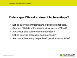 Est-ce que l’IA est vraiment la 1ere étape?
 Est-ce que votre infrastructure logicielle est robuste?
 Quel est l’état de votre infrastructure serveur/Cloud?
 Avez-vous une solide base de données?
 Est-ce que vos processus sont optimisés?
 Avez-vous beaucoup de papiers/opérations manuelles?
 