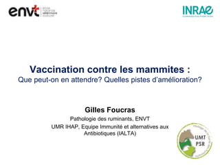 Vaccination contre les mammites :
Que peut-on en attendre? Quelles pistes d’amélioration?
Gilles Foucras
Pathologie des ruminants, ENVT
UMR IHAP, Equipe Immunité et alternatives aux
Antibiotiques (IALTA)
 