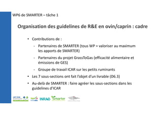 • Contributions de :
- Partenaires de SMARTER (tous WP = valoriser au maximum
les apports de SMARTER)
- Partenaires du projet GrassToGas (efficacité alimentaire et
émissions de GES)
- Groupe de travail ICAR sur les petits ruminants
• Les 7 sous-sections ont fait l’objet d’un livrable (D6.3)
• Au-delà de SMARTER : faire agréer les sous-sections dans les
guidelines d’ICAR
Organisation des guidelines de R&E en ovin/caprin : cadre
WP6 de SMARTER – tâche 1
 