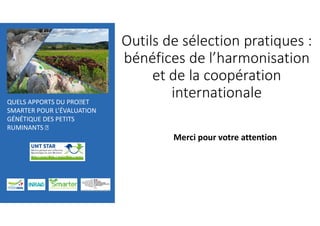 QUELS APPORTS DU PROJET
SMARTER POUR L’ÉVALUATION
GÉNÉTIQUE DES PETITS
RUMINANTS J
Outils de sélection pratiques :
bénéfices de l’harmonisation
et de la coopération
internationale
Merci pour votre attention
 