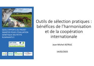 QUELS APPORTS DU PROJET
SMARTER POUR L’ÉVALUATION
GÉNÉTIQUE DES PETITS
RUMINANTS J
Outils de sélection pratiques :
bénéfices de l’harmonisation
et de la coopération
internationale
Jean-Michel ASTRUC
14/02/2025
 