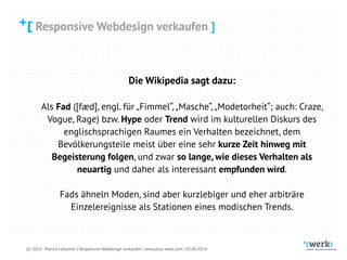 Responsive Webdesign verkaufen
(c) 2014 - Patrick Lobacher | Responsive Webdesign verkaufen | www.plus-werk.com | 02.06.2014
Responsive Webdesign verkaufen ]
Die Wikipedia sagt dazu:
 
Als Fad ([fæd], engl. für „Fimmel“,„Masche“,„Modetorheit“; auch: Craze,
Vogue, Rage) bzw. Hype oder Trend wird im kulturellen Diskurs des
englischsprachigen Raumes ein Verhalten bezeichnet, dem
Bevölkerungsteile meist über eine sehr kurze Zeit hinweg mit
Begeisterung folgen, und zwar so lange, wie dieses Verhalten als
neuartig und daher als interessant empfunden wird. 
 
Fads ähneln Moden, sind aber kurzlebiger und eher arbiträre
Einzelereignisse als Stationen eines modischen Trends.
 