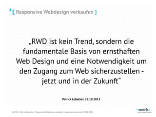 Responsive Webdesign verkaufen
(c) 2014 - Patrick Lobacher | Responsive Webdesign verkaufen | www.plus-werk.com | 02.06.2014
Responsive Webdesign verkaufen ]
„RWD ist kein Trend, sondern die
fundamentale Basis von ernsthaften
Web Design und eine Notwendigkeit um
den Zugang zum Web sicherzustellen -
jetzt und in der Zukunft“
Patrick Lobacher, 29.10.2013
 