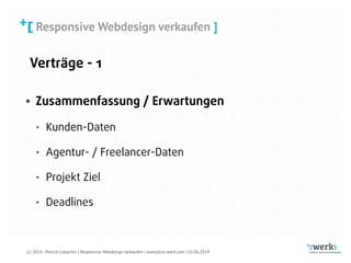 Responsive Webdesign verkaufen
(c) 2014 - Patrick Lobacher | Responsive Webdesign verkaufen | www.plus-werk.com | 02.06.2014
Responsive Webdesign verkaufen ]
Verträge - 1
• Zusammenfassung / Erwartungen
• Kunden-Daten
• Agentur- / Freelancer-Daten
• Projekt Ziel
• Deadlines
 