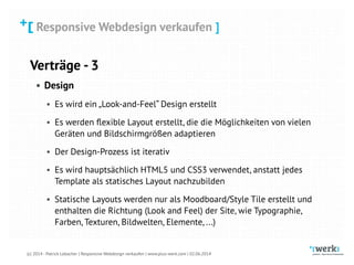 Responsive Webdesign verkaufen
(c) 2014 - Patrick Lobacher | Responsive Webdesign verkaufen | www.plus-werk.com | 02.06.2014
Responsive Webdesign verkaufen ]
Verträge - 3
• Design
• Es wird ein „Look-and-Feel“ Design erstellt
• Es werden ﬂexible Layout erstellt, die die Möglichkeiten von vielen
Geräten und Bildschirmgrößen adaptieren
• Der Design-Prozess ist iterativ
• Es wird hauptsächlich HTML5 und CSS3 verwendet, anstatt jedes
Template als statisches Layout nachzubilden
• Statische Layouts werden nur als Moodboard/Style Tile erstellt und
enthalten die Richtung (Look and Feel) der Site, wie Typographie,
Farben, Texturen, Bildwelten, Elemente, ...)
 