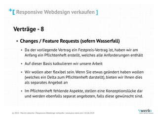 Responsive Webdesign verkaufen
(c) 2014 - Patrick Lobacher | Responsive Webdesign verkaufen | www.plus-werk.com | 02.06.2014
Responsive Webdesign verkaufen ]
Verträge - 8
• Changes / Feature Requests (sofern Wasserfall)
• Da der vorliegende Vertrag ein Festpreis-Vertrag ist, haben wir am
Anfang ein Pﬂichtenheft erstellt, welches alle Anforderungen enthält
• Auf dieser Basis kalkulieren wir unsere Arbeit
• Wir wollen aber ﬂexibel sein. Wenn Sie etwas geändert haben wollen
(welches ein Delta zum Pﬂichtenheft darstellt), bieten wir Ihnen dies
als separates Angebot an
• Im Pﬂichtenheft fehlende Aspekte, stellen eine Konzeptionslücke dar
und werden ebenfalls separat angeboten, falls diese gewünscht sind.
 