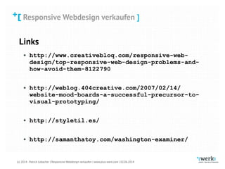 Responsive Webdesign verkaufen
(c) 2014 - Patrick Lobacher | Responsive Webdesign verkaufen | www.plus-werk.com | 02.06.2014
Responsive Webdesign verkaufen ]
Links
• http://www.creativebloq.com/responsive-web-
design/top-responsive-web-design-problems-and-
how-avoid-them-8122790 
• http://weblog.404creative.com/2007/02/14/
website-mood-boards-a-successful-precursor-to-
visual-prototyping/ 
• http://styletil.es/ 
• http://samanthatoy.com/washington-examiner/
 
