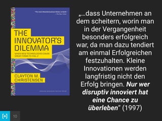 10
„…dass Unternehmen an
dem scheitern, worin man
in der Vergangenheit
besonders erfolgreich
war, da man dazu tendiert
am einmal Erfolgreichen
festzuhalten. Kleine
Innovationen werden
langfristig nicht den
Erfolg bringen. Nur wer
disruptiv innoviert hat
eine Chance zu
überleben“ (1997)
 