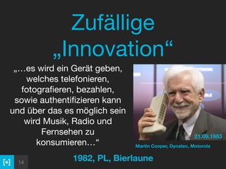 14
Zufällige
„Innovation“
1982, PL, Bierlaune
 
„…es wird ein Gerät geben,
welches telefonieren,
fotograﬁeren, bezahlen,
sowie authentiﬁzieren kann
und über das es möglich sein
wird Musik, Radio und
Fernsehen zu
konsumieren…“
21.09.1983
Martin Cooper, Dynatec, Motorola
 