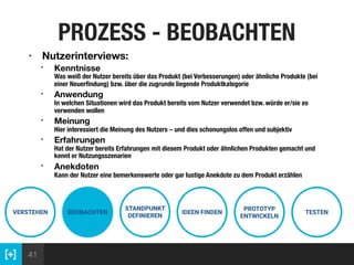 41
PROZESS - BEOBACHTEN
VERSTEHEN BEOBACHTEN
STANDPUNKT
DEFINIEREN
IDEEN FINDEN
PROTOTYP
ENTWICKELN
TESTEN
• Nutzerinterviews:
• Kenntnisse  
Was weiß der Nutzer bereits über das Produkt (bei Verbesserungen) oder ähnliche Produkte (bei
einer Neuerﬁndung) bzw. über die zugrunde liegende Produktkategorie
• Anwendung  
In welchen Situationen wird das Produkt bereits vom Nutzer verwendet bzw. würde er/sie es
verwenden wollen
• Meinung 
Hier interessiert die Meinung des Nutzers – und dies schonungslos offen und subjektiv
• Erfahrungen 
Hat der Nutzer bereits Erfahrungen mit diesem Produkt oder ähnlichen Produkten gemacht und
kennt er Nutzungsszenarien
• Anekdoten 
Kann der Nutzer eine bemerkenswerte oder gar lustige Anekdote zu dem Produkt erzählen
 