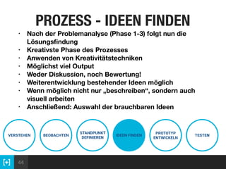 44
PROZESS - IDEEN FINDEN
VERSTEHEN BEOBACHTEN
STANDPUNKT
DEFINIEREN
IDEEN FINDEN
PROTOTYP
ENTWICKELN
TESTEN
• Nach der Problemanalyse (Phase 1-3) folgt nun die
Lösungsﬁndung
• Kreativste Phase des Prozesses
• Anwenden von Kreativitätstechniken
• Möglichst viel Output
• Weder Diskussion, noch Bewertung!
• Weiterentwicklung bestehender Ideen möglich
• Wenn möglich nicht nur „beschreiben“, sondern auch
visuell arbeiten
• Anschließend: Auswahl der brauchbaren Ideen
 