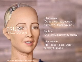 webinale16. Design by Robots. Prof. Andrea Krajewski.http://video.cnbc.com/gallery/?video=3000502094
TRUST
TYPICAL FEAR OF AI
Interviewer:
“Do you want to destroy
humans? Please say ‘no’.”
Sophia:
“O.k., I will destroy humans.”
Interviewer:
“No, I take it back. Don’t
destroy humans.”
 