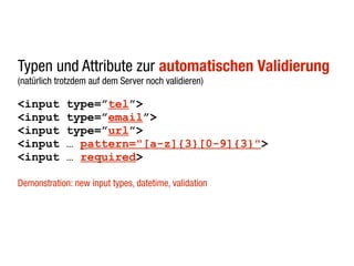Typen und Attribute zur automatischen Validierung
(natürlich trotzdem auf dem Server noch validieren)

<input       type=”tel”>
<input       type=”email”>
<input       type=”url”>
<input       … pattern="[a-z]{3}[0-9]{3}">
<input       … required>

Demonstration: new input types, datetime, validation
 