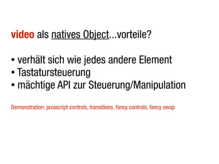 video als natives Object...vorteile?

● verhält sich wie jedes andere Element
● Tastatursteuerung

● mächtige API zur Steuerung/Manipulation



Demonstration: javascript controls, transitions, fancy controls, fancy swap
 