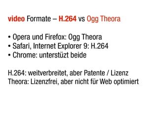 video Formate – H.264 vs Ogg Theora

● Opera und Firefox: Ogg Theora
● Safari, Internet Explorer 9: H.264

● Chrome: unterstüzt beide




H.264: weitverbreitet, aber Patente / Lizenz
Theora: Lizenzfrei, aber nicht für Web optimiert
 