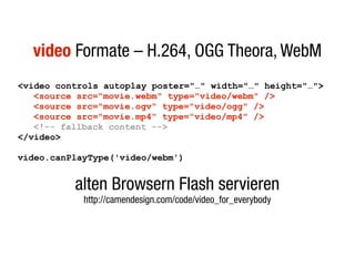 video Formate – H.264, OGG Theora, WebM
<video controls autoplay poster="…" width="…" height="…">
   <source src="movie.webm" type="video/webm" />
   <source src="movie.ogv" type="video/ogg" />
   <source src="movie.mp4" type="video/mp4" />
   <!-- fallback content -->
</video>

video.canPlayType('video/webm')


          alten Browsern Flash servieren
            http://camendesign.com/code/video_for_everybody
 