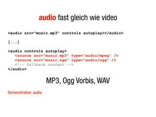 audio fast gleich wie video
<audio src=”music.mp3” controls autoplay></audio>

[...]

<audio controls autoplay>
   <source src="music.mp3" type="audio/mpeg" />
   <source src="music.oga" type="audio/ogg" />
   <!-- fallback content -->
</audio>


                       MP3, Ogg Vorbis, WAV
Demonstration: audio
 