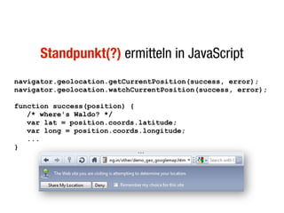 Standpunkt(?) ermitteln in JavaScript
navigator.geolocation.getCurrentPosition(success, error);
navigator.geolocation.watchCurrentPosition(success, error);

function success(position) {
   /* where's Waldo? */
   var lat = position.coords.latitude;
   var long = position.coords.longitude;
   ...
}
 