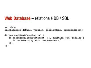Web Database – relationale DB / SQL
var db =
openDatabase(dbName, version, displayName, expectedSize);

db.transaction(function(tx) {
   tx.executeSql(sqlStatement, [], function (tx, result) {
      /* do something with the results */
   });
});
 