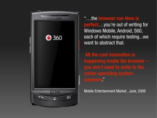 “…the browser run-time is
perfect…you’re out of writing for
Windows Mobile, Android, S60,
each of which require testing...we
want to abstract that.

All the cool innovation is
happening inside the browser –
you don’t need to write to the
native operating system
anymore.”

Mobile Entertainment Market , June, 2009
 