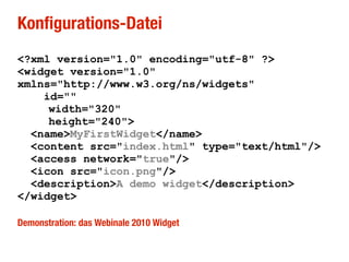 Konfigurations-Datei
<?xml version="1.0" encoding="utf-8" ?>
<widget version="1.0"
xmlns="http://www.w3.org/ns/widgets"
    id=""
     width="320"
     height="240">
  <name>MyFirstWidget</name>
  <content src="index.html" type="text/html"/>
  <access network="true"/>
  <icon src="icon.png"/>
  <description>A demo widget</description>
</widget>

Demonstration: das Webinale 2010 Widget
 