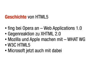 Geschichte von HTML5

● fing bei Opera an – Web Applications 1.0
● Gegenreaktion zu XHTML 2.0

● Mozilla und Apple machen mit – WHAT WG

● W3C HTML5

● Microsoft jetzt auch mit dabei
 