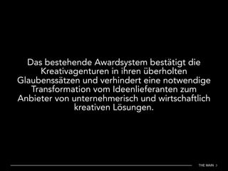 THE MAIN 3
Das bestehende Awardsystem bestätigt die
Kreativagenturen in ihren überholten
Glaubenssätzen und verhindert eine notwendige
Transformation vom Ideenlieferanten zum
Anbieter von unternehmerisch und wirtschaftlich
kreativen Lösungen.
 