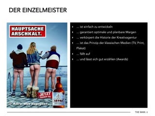 THE MAIN 8
DER EINZELMEISTER
▸  ... ist einfach zu entwickeln
▸  ... garantiert optimale und planbare Margen
▸  ... verkörpert die Historie der Kreativagentur
▸  ... ist das Prinzip der klassischen Medien (TV, Print,
Plakat)
▸  ... fällt auf
▸  ... und lässt sich gut erzählen (Awards)
 