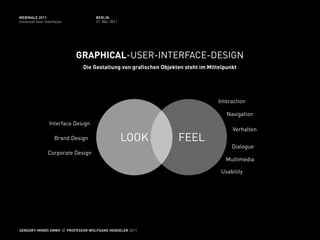 WEBINALE 2011                       BERLIN
Universal User Interfaces           31. Mai 2011




                            GRAPHICAL-USER-INTERFACE-DESIGN
                              Die Gestaltung von grafischen Objekten steht im Mittelpunkt




                                                                                  Interaction

                                                                                     Navigation
                 Interface Design
                                                                                       Verhalten
                    Brand Design                   LOOK           FEEL
                                                                                       Dialogue
                 Corporate Design
                                                                                     Multimedia

                                                                                   Usability




SENSORY-MINDS GMBH // PROFESSOR WOLFGANG HENSELER 2011
 