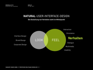 WEBINALE 2011                       BERLIN
Universal User Interfaces           31. Mai 2011




                             NATURAL-USER-INTERFACE-DESIGN
                                    Die Gestaltung von Verhalten steht im Mittelpunkt




                                                                                   Interaction

                                                                                        Orientation
                 Interface Design
                                                                                           Verhalten
                    Brand Design                   LOOK            FEEL
                                                                                          Dialogue
                 Corporate Design
                                                                                        Multimedia

                                                                                    Usability




SENSORY-MINDS GMBH // PROFESSOR WOLFGANG HENSELER 2011
 