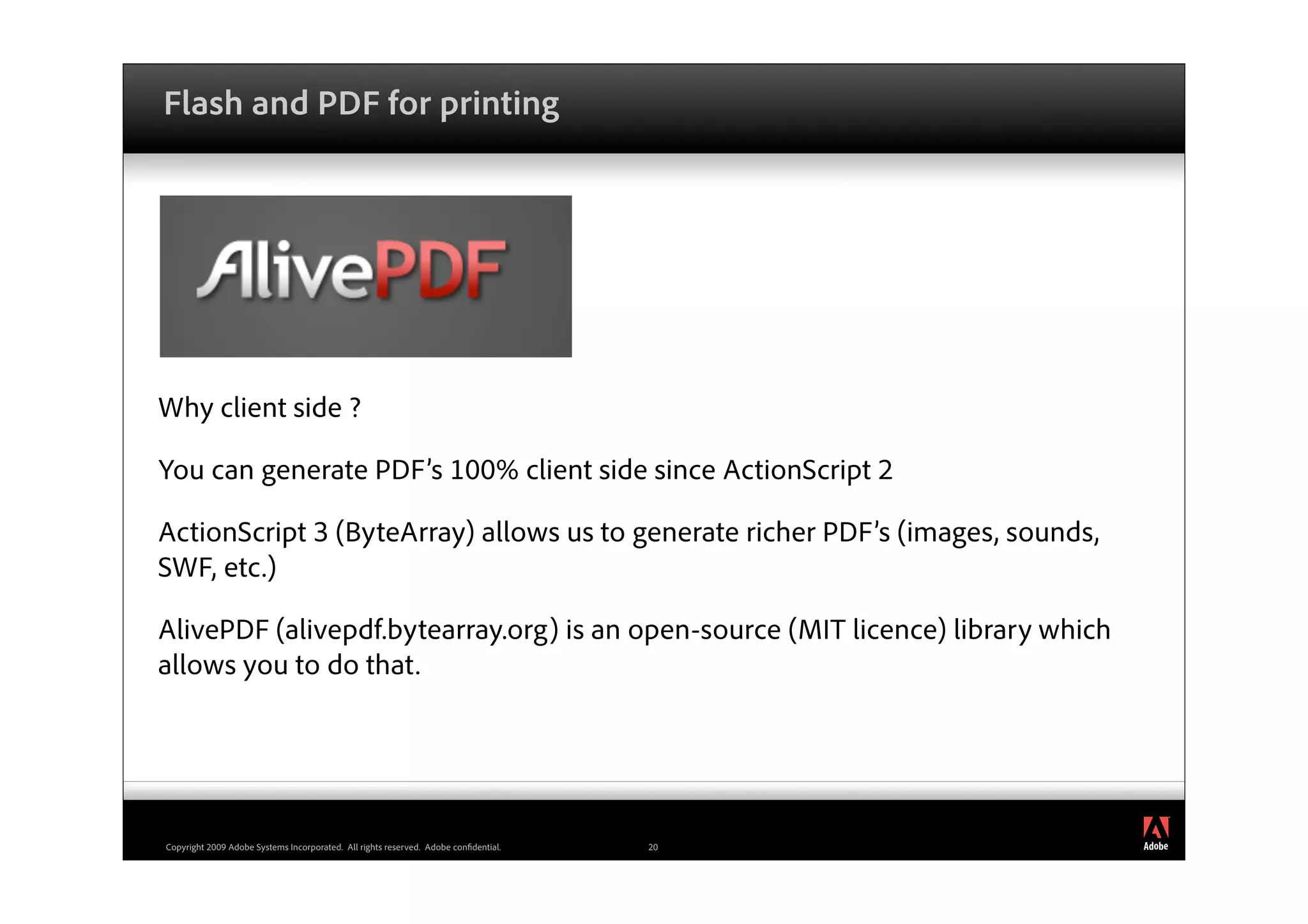 Flash and PDF for printing




Why client side ?

You can generate PDF’s 100% client side since ActionScript 2

ActionScript 3 (ByteArray) allows us to generate richer PDF’s (images, sounds,
SWF, etc.)

AlivePDF (alivepdf.bytearray.org) is an open-source (MIT licence) library which
allows you to do that.



                                                                                          ®




Copyright 2009 Adobe Systems Incorporated. All rights reserved. Adobe con dential.   20
 