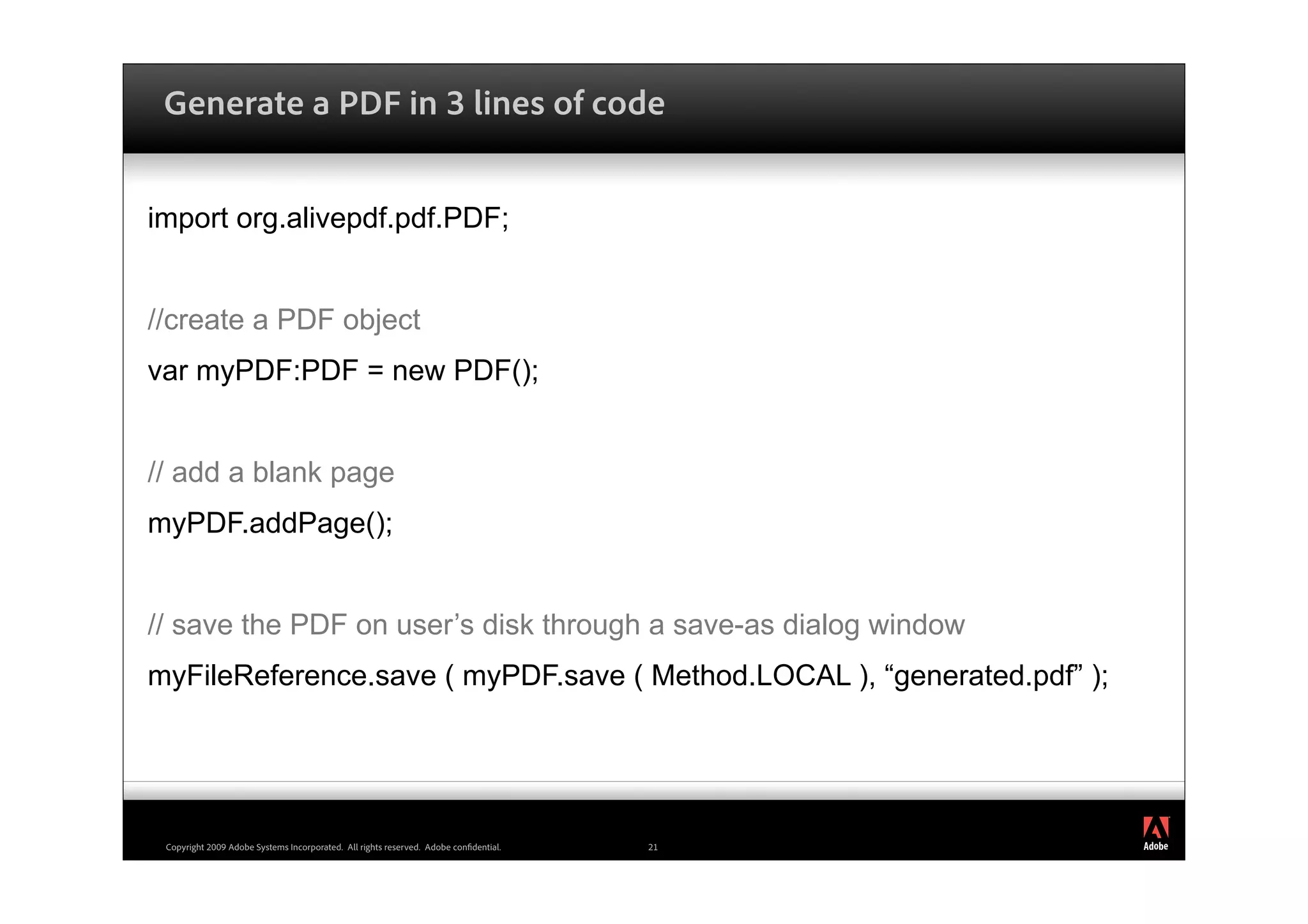 Generate a PDF in 3 lines of code


import org.alivepdf.pdf.PDF;


//create a PDF object
var myPDF:PDF = new PDF();


// add a blank page
myPDF.addPage();


// save the PDF on user’s disk through a save-as dialog window
myFileReference.save ( myPDF.save ( Method.LOCAL ), “generated.pdf” );



                                                                                           ®




 Copyright 2009 Adobe Systems Incorporated. All rights reserved. Adobe con dential.   21
 