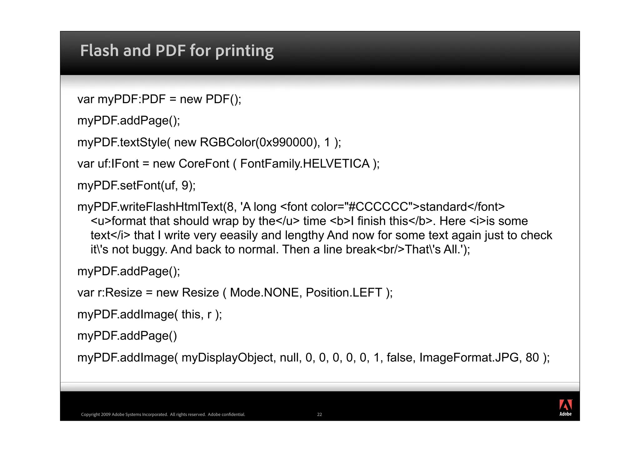 Flash and PDF for printing

var myPDF:PDF = new PDF();
myPDF.addPage();
myPDF.textStyle( new RGBColor(0x990000), 1 );
var uf:IFont = new CoreFont ( FontFamily.HELVETICA );
myPDF.setFont(uf, 9);
myPDF.writeFlashHtmlText(8, 'A long <font color="#CCCCCC">standard</font>
  <u>format that should wrap by the</u> time <b>I finish this</b>. Here <i>is some
  text</i> that I write very eeasily and lengthy And now for some text again just to check
  it's not buggy. And back to normal. Then a line break<br/>That's All.');
myPDF.addPage();
var r:Resize = new Resize ( Mode.NONE, Position.LEFT );
myPDF.addImage( this, r );
myPDF.addPage()
myPDF.addImage( myDisplayObject, null, 0, 0, 0, 0, 0, 1, false, ImageFormat.JPG, 80 );


                                                                                             ®




Copyright 2009 Adobe Systems Incorporated. All rights reserved. Adobe con dential.   22
 