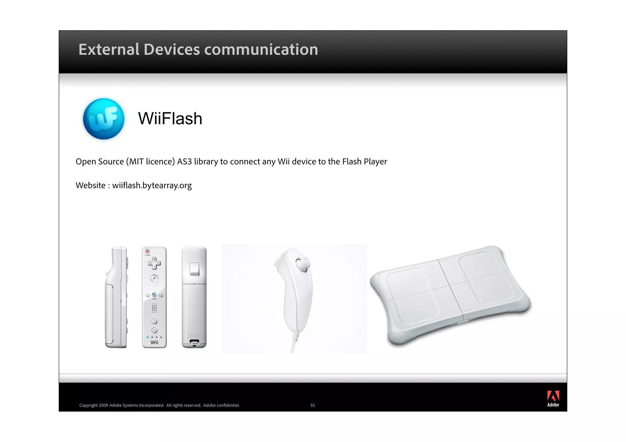 External Devices communication



                              WiiFlash

Open Source (MIT licence) AS3 library to connect any Wii device to the Flash Player

Website : wii ash.bytearray.org




                                                                                           ®




 Copyright 2009 Adobe Systems Incorporated. All rights reserved. Adobe con dential.   35
 