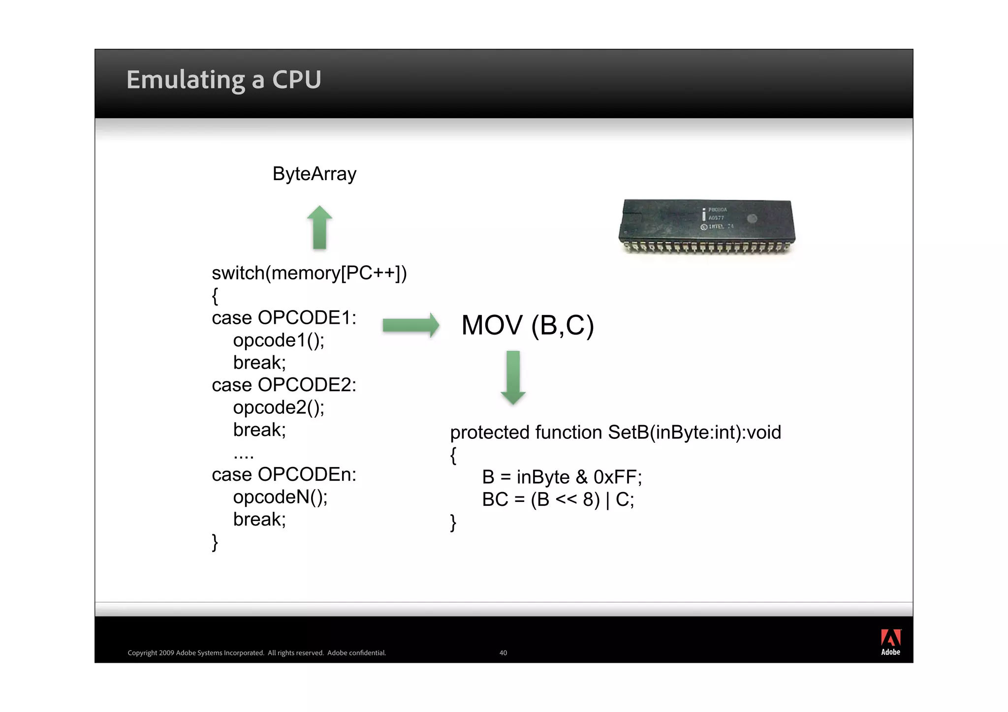 Emulating a CPU


                                             ByteArray




                          switch(memory[PC++])
                          {
                          case OPCODE1:
                            opcode1();
                                                                                      MOV (B,C)
                            break;
                          case OPCODE2:
                            opcode2();
                            break;                                                   protected function SetB(inByte:int):void
                            ....                                                     {
                          case OPCODEn:                                                  B = inByte & 0xFF;
                            opcodeN();                                                   BC = (B << 8) | C;
                            break;                                                   }
                          }



                                                                                                                                ®




Copyright 2009 Adobe Systems Incorporated. All rights reserved. Adobe con dential.        40
 