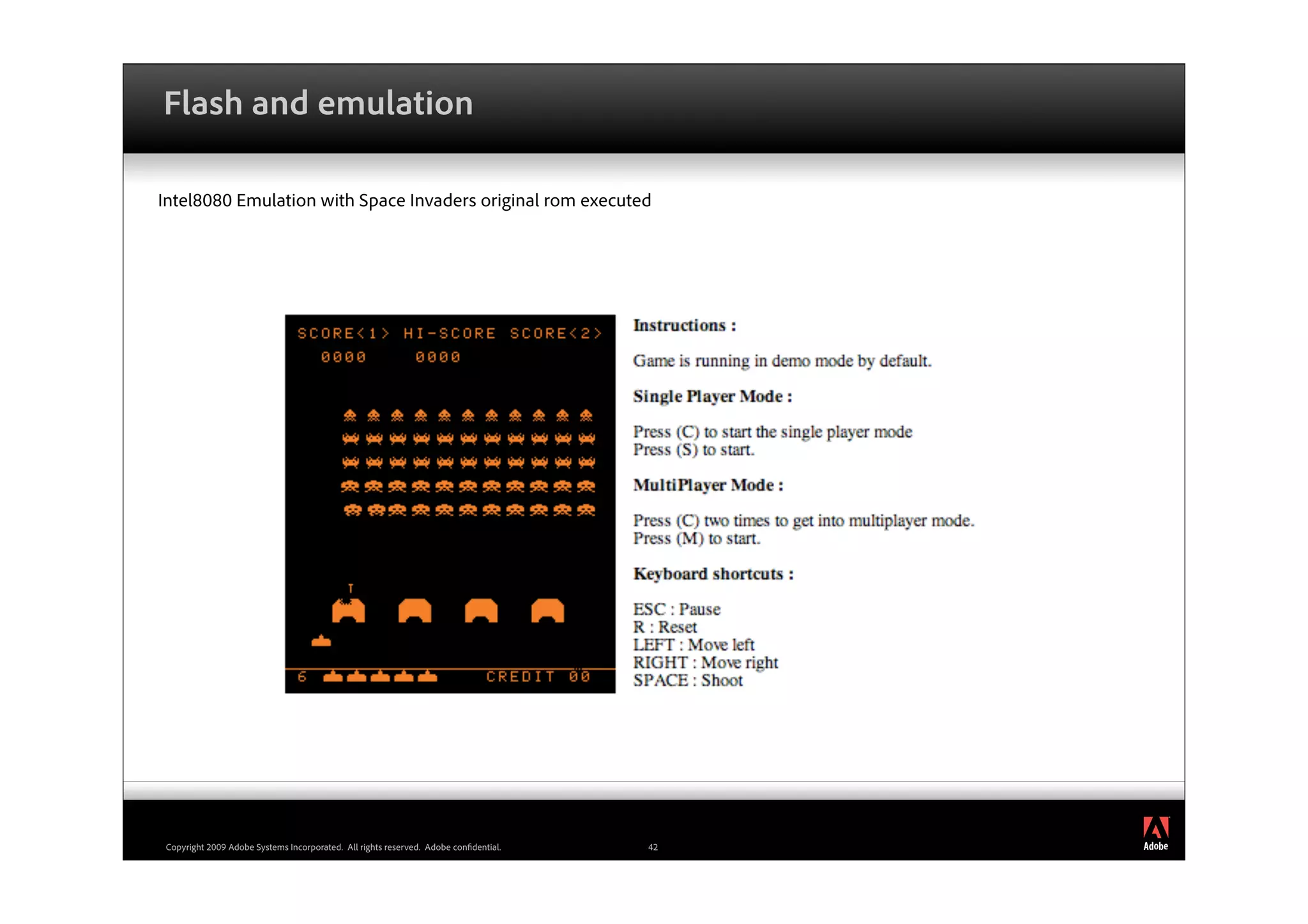Flash and emulation

Intel8080 Emulation with Space Invaders original rom executed




                                                                                          ®




Copyright 2009 Adobe Systems Incorporated. All rights reserved. Adobe con dential.   42
 