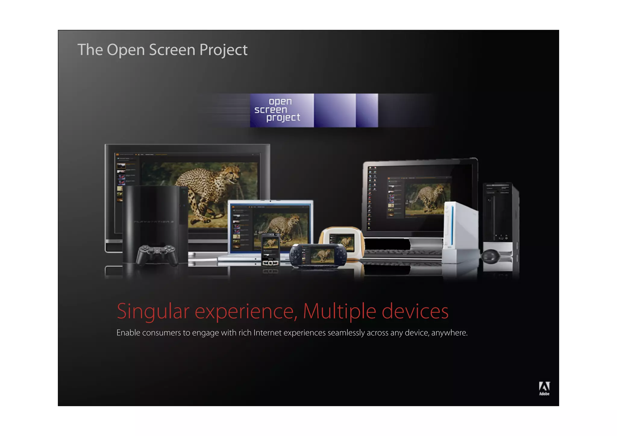 The Open Screen Project




                    Singular experience, Multiple devices
                    Enable consumers to engage with rich Internet experiences seamlessly across any device, anywhere.




                                                                                                                        ®




Copyright 2008 Adobe Systems Incorporated. All rights reserved.
 