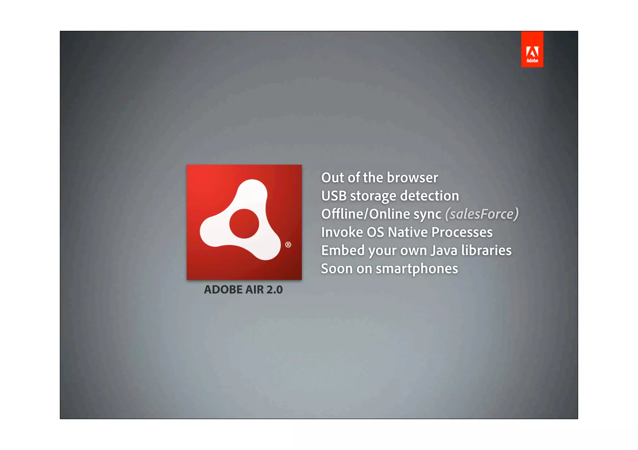 Out of the browser
                USB storage detection
                O ine/Online sync (salesForce)
                Invoke OS Native Processes
                Embed your own Java libraries
                Soon on smartphones
ADOBE AIR 2.0
 
