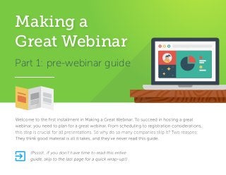 Part 1: pre-webinar guide
Welcome to the ﬁrst installment in Making a Great Webinar. To succeed in hosting a great
webinar, you need to plan for a great webinar. From scheduling to registration considerations,
this step is crucial for all presentations. So why do so many companies skip it? Two reasons:
They think good material is all it takes, and they’ve never read this guide.
(Psssst…if you don’t have time to read this entire
guide, skip to the last page for a quick wrap-up!)
Making a
Great Webinar

 