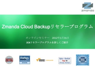 Zmanda Cloud Backupリセラープログラム

              オンラインセミナー 2012年1月31日
               ZCBリセラープログラムを詳しくご紹介




  Zmanda Cloud Backup   www.zmanda.com   Twitter: @zmanda   1
 