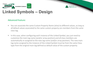 Linked Symbols – Design
Advanced Feature:
 You can associate the same Custom Property Name (alias) to different values, as long as
all default values associated to the same custom property are members from the same
class tag.
 In this case, when configuring each instance of the Linked Symbol, you just need to
customize the main tag name (and/or array position) and all class members are
automatically re-assigned to the new tag name (and/or array position). The new main
tag name assigned to the instance of the Linked Symbol must be from the same Class
type from the original main tag defined as default value of the custom property.
 